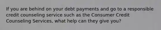 If you are behind on your debt payments and go to a responsible credit counseling service such as the Consumer Credit Counseling Services, what help can they give you?