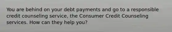 You are behind on your debt payments and go to a responsible credit counseling service, the Consumer Credit Counseling services. How can they help you?