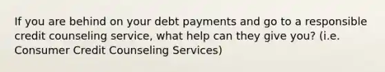 If you are behind on your debt payments and go to a responsible credit counseling service, what help can they give you? (i.e. Consumer Credit Counseling Services)