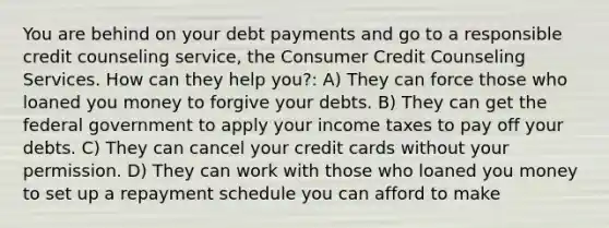 You are behind on your debt payments and go to a responsible credit counseling service, the Consumer Credit Counseling Services. How can they help you?: A) They can force those who loaned you money to forgive your debts. B) They can get the federal government to apply your income taxes to pay off your debts. C) They can cancel your credit cards without your permission. D) They can work with those who loaned you money to set up a repayment schedule you can afford to make