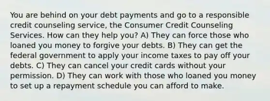 You are behind on your debt payments and go to a responsible credit counseling service, the Consumer Credit Counseling Services. How can they help you? A) They can force those who loaned you money to forgive your debts. B) They can get the federal government to apply your income taxes to pay off your debts. C) They can cancel your credit cards without your permission. D) They can work with those who loaned you money to set up a repayment schedule you can afford to make.