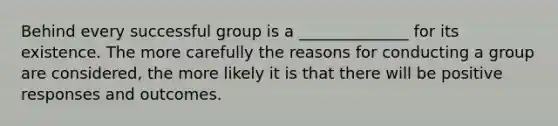 Behind every successful group is a ______________ for its existence. The more carefully the reasons for conducting a group are considered, the more likely it is that there will be positive responses and outcomes.