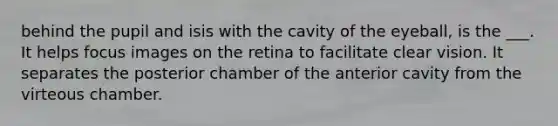 behind the pupil and isis with the cavity of the eyeball, is the ___. It helps focus images on the retina to facilitate clear vision. It separates the posterior chamber of the anterior cavity from the virteous chamber.