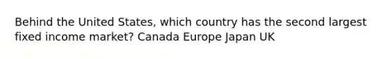 Behind the United States, which country has the second largest fixed income market? Canada Europe Japan UK