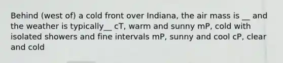 Behind (west of) a cold front over Indiana, the air mass is __ and the weather is typically__ cT, warm and sunny mP, cold with isolated showers and fine intervals mP, sunny and cool cP, clear and cold