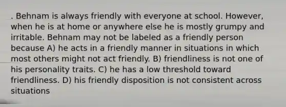 . Behnam is always friendly with everyone at school. However, when he is at home or anywhere else he is mostly grumpy and irritable. Behnam may not be labeled as a friendly person because A) he acts in a friendly manner in situations in which most others might not act friendly. B) friendliness is not one of his personality traits. C) he has a low threshold toward friendliness. D) his friendly disposition is not consistent across situations