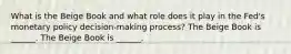 What is the Beige Book and what role does it play in the​ Fed's monetary policy​ decision-making process? The Beige Book is​ ______. The Beige Book is​ ______.