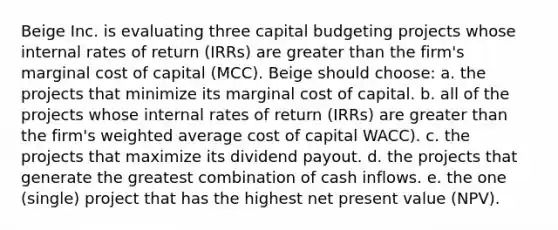 Beige Inc. is evaluating three capital budgeting projects whose internal rates of return (IRRs) are greater than the firm's marginal cost of capital (MCC). Beige should choose: a. the projects that minimize its marginal cost of capital. b. all of the projects whose internal rates of return (IRRs) are greater than the firm's weighted average cost of capital WACC). c. the projects that maximize its dividend payout. d. the projects that generate the greatest combination of cash inflows. e. the one (single) project that has the highest net present value (NPV).