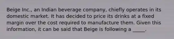 Beige Inc., an Indian beverage company, chiefly operates in its domestic market. It has decided to price its drinks at a fixed margin over the cost required to manufacture them. Given this information, it can be said that Beige is following a _____.