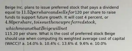 Beige Inc. plans to issue preferred stock that pays a dividend equal to 11.52 per share and sells for120 per share to raise funds to support future growth. It will cost 4 percent, or 4.80 per share, to issue the new preferred stock, which means that Beige will net115.20 per share. What is the cost of preferred stock Beige should use when computing its weighted average cost of capital (WACC)? a. 14.0% b. 10.4% c. 13.6% d. 9.6% e. 10.0%