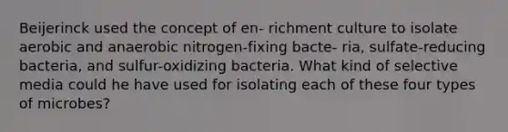 Beijerinck used the concept of en- richment culture to isolate aerobic and anaerobic nitrogen-fixing bacte- ria, sulfate-reducing bacteria, and sulfur-oxidizing bacteria. What kind of selective media could he have used for isolating each of these four types of microbes?