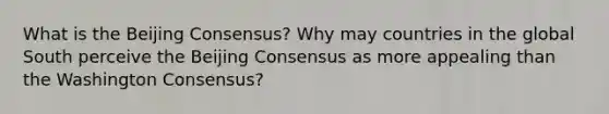 What is the Beijing Consensus? Why may countries in the global South perceive the Beijing Consensus as more appealing than the Washington Consensus?