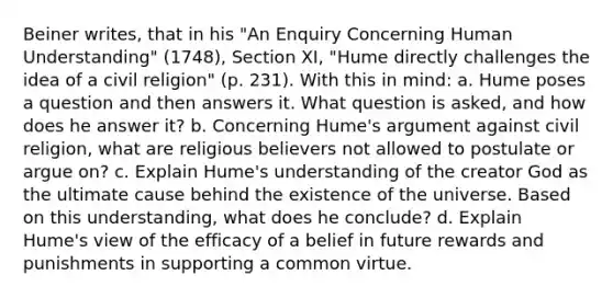 Beiner writes, that in his "An Enquiry Concerning Human Understanding" (1748), Section XI, "Hume directly challenges the idea of a civil religion" (p. 231). With this in mind: a. Hume poses a question and then answers it. What question is asked, and how does he answer it? b. Concerning Hume's argument against civil religion, what are religious believers not allowed to postulate or argue on? c. Explain Hume's understanding of the creator God as the ultimate cause behind the existence of the universe. Based on this understanding, what does he conclude? d. Explain Hume's view of the efficacy of a belief in future rewards and punishments in supporting a common virtue.