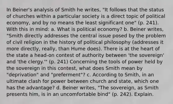 In Beiner's analysis of Smith he writes, "It follows that the status of churches within a particular society is a direct topic of political economy, and by no means the least significant one" (p. 241). With this in mind: a. What is political economy? b. Beiner writes, "Smith directly addresses the central issue posed by the problem of civil religion in the history of political philosophy (addresses it more directly, really, than Hume does). There is at the heart of the state a head-on contest of authority between 'the sovereign' and 'the clergy.'" (p. 241) Concerning the tools of power held by the sovereign in this contest, what does Smith mean by "deprivation" and "preferment"? c. According to Smith, in an ultimate clash for power between church and state, which one has the advantage? d. Beiner writes, "The sovereign, as Smith presents him, is in an uncomfortable bind" (p. 242). Explain.