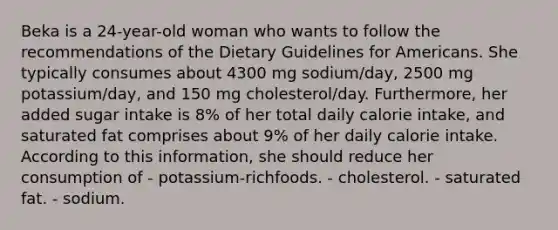 Beka is a 24-year-old woman who wants to follow the recommendations of the Dietary Guidelines for Americans. She typically consumes about 4300 mg sodium/day, 2500 mg potassium/day, and 150 mg cholesterol/day. Furthermore, her added sugar intake is 8% of her total daily calorie intake, and saturated fat comprises about 9% of her daily calorie intake. According to this information, she should reduce her consumption of - potassium-richfoods. - cholesterol. - saturated fat. - sodium.