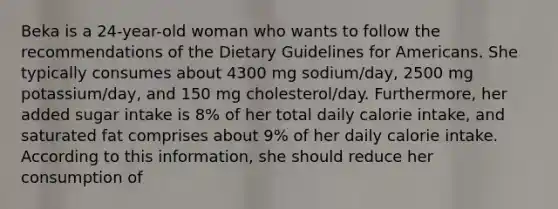 Beka is a 24-year-old woman who wants to follow the recommendations of the Dietary Guidelines for Americans. She typically consumes about 4300 mg sodium/day, 2500 mg potassium/day, and 150 mg cholesterol/day. Furthermore, her added sugar intake is 8% of her total daily calorie intake, and saturated fat comprises about 9% of her daily calorie intake. According to this information, she should reduce her consumption of