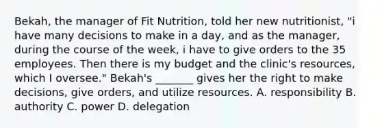 Bekah, the manager of Fit Nutrition, told her new nutritionist, "i have many decisions to make in a day, and as the manager, during the course of the week, i have to give orders to the 35 employees. Then there is my budget and the clinic's resources, which I oversee." Bekah's _______ gives her the right to make decisions, give orders, and utilize resources. A. responsibility B. authority C. power D. delegation