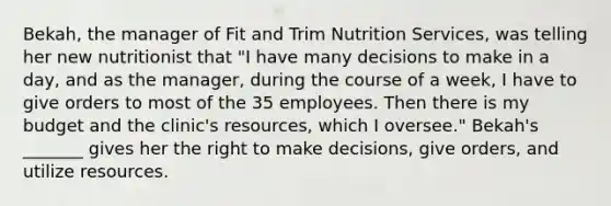 Bekah, the manager of Fit and Trim Nutrition Services, was telling her new nutritionist that "I have many decisions to make in a day, and as the manager, during the course of a week, I have to give orders to most of the 35 employees. Then there is my budget and the clinic's resources, which I oversee." Bekah's _______ gives her the right to make decisions, give orders, and utilize resources.