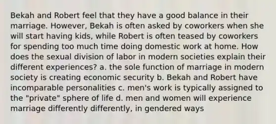 Bekah and Robert feel that they have a good balance in their marriage. However, Bekah is often asked by coworkers when she will start having kids, while Robert is often teased by coworkers for spending too much time doing domestic work at home. How does the sexual division of labor in modern societies explain their different experiences? a. the sole function of marriage in modern society is creating economic security b. Bekah and Robert have incomparable personalities c. men's work is typically assigned to the "private" sphere of life d. men and women will experience marriage differently differently, in gendered ways