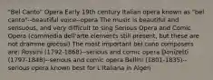 "Bel Canto" Opera Early 19th century Italian opera known as "bel canto"--beautiful voice--opera The music is beautiful and sensuous, and very difficult to sing Serious Opera and Comic Opera (commedia dell'arte elements still present, but these are not dramme giocosi) The most important bel cano composers are: Rossini (1792-1868)--serious and comic opera Donizetti (1797-1848)--serious and comic opera Bellini (1801-1835)--serious opera known best for L'Italiana in Algeri