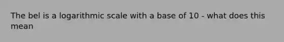 The bel is a logarithmic scale with a base of 10 - what does this mean