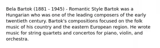 Bela Bartok (1881 - 1945) - Romantic Style Bartok was a Hungarian who was one of the leading composers of the early twentieth century. Bartok's compositions focused on the folk music of his country and the eastern European region. He wrote music for string quartets and concertos for piano, violin, and orchestra.