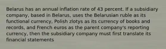 Belarus has an annual inflation rate of 43 percent. If a subsidiary company, based in Belarus, uses the Belarusian ruble as its functional currency, Polish zlotys as its currency of books and records, and French euros as the parent company's reporting currency, then the subsidiary company must first translate its <a href='https://www.questionai.com/knowledge/kFBJaQCz4b-financial-statements' class='anchor-knowledge'>financial statements</a>