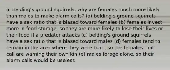 in Belding's ground squirrels, why are females much more likely than males to make alarm calls? (a) belding's ground squirrels have a sex ratio that is biased toward females (b) females invest more in food storage, so they are more likely to lose their lives or their food if a predator attacks (c) belding's ground squirrels have a sex ratio that is biased toward males (d) females tend to remain in the area where they were born, so the females that call are warning their own kin (e) males forage alone, so their alarm calls would be useless