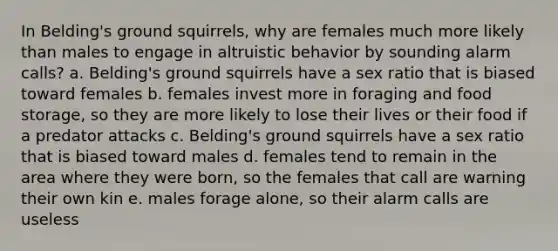 In Belding's ground squirrels, why are females much more likely than males to engage in altruistic behavior by sounding alarm calls? a. Belding's ground squirrels have a sex ratio that is biased toward females b. females invest more in foraging and food storage, so they are more likely to lose their lives or their food if a predator attacks c. Belding's ground squirrels have a sex ratio that is biased toward males d. females tend to remain in the area where they were born, so the females that call are warning their own kin e. males forage alone, so their alarm calls are useless