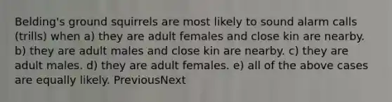 Belding's ground squirrels are most likely to sound alarm calls (trills) when a) they are adult females and close kin are nearby. b) they are adult males and close kin are nearby. c) they are adult males. d) they are adult females. e) all of the above cases are equally likely. PreviousNext