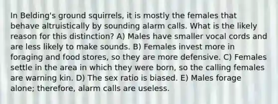 In Belding's ground squirrels, it is mostly the females that behave altruistically by sounding alarm calls. What is the likely reason for this distinction? A) Males have smaller vocal cords and are less likely to make sounds. B) Females invest more in foraging and food stores, so they are more defensive. C) Females settle in the area in which they were born, so the calling females are warning kin. D) The sex ratio is biased. E) Males forage alone; therefore, alarm calls are useless.