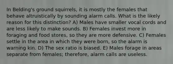 In Belding's ground squirrels, it is mostly the females that behave altruistically by sounding alarm calls. What is the likely reason for this distinction? A) Males have smaller vocal cords and are less likely to make sounds. B) Females invest more in foraging and food stores, so they are more defensive. C) Females settle in the area in which they were born, so the alarm is warning kin. D) The sex ratio is biased. E) Males forage in areas separate from females; therefore, alarm calls are useless.