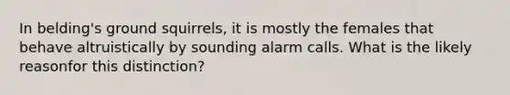 In belding's ground squirrels, it is mostly the females that behave altruistically by sounding alarm calls. What is the likely reasonfor this distinction?