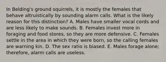 In Belding's ground squirrels, it is mostly the females that behave altruistically by sounding alarm calls. What is the likely reason for this distinction? A. Males have smaller vocal cords and are less likely to make sounds. B. Females invest more in foraging and food stores, so they are more defensive. C. Females settle in the area in which they were born, so the calling females are warning kin. D. The sex ratio is biased. E. Males forage alone; therefore, alarm calls are useless.