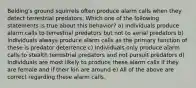 Belding's ground squirrels often produce alarm calls when they detect terrestrial predators. Which one of the following statements is true about this behavior? a) Individuals produce alarm calls to terrestrial predators but not to aerial predators b) Individuals always produce alarm calls as the primary function of these is predator deterrence c) Individuals only produce alarm calls to stealth terrestrial predators and not pursuit predators d) Individuals are most likely to produce these alarm calls if they are female and if their kin are around e) All of the above are correct regarding these alarm calls.