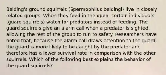 Belding's ground squirrels (Spermophilus beldingi) live in closely related groups. When they feed in the open, certain individuals (guard squirrels) watch for predators instead of feeding. The guard squirrels give an alarm call when a predator is sighted, allowing the rest of the group to run to safety. Researchers have noted that, because the alarm call draws attention to the guard, the guard is more likely to be caught by the predator and therefore has a lower survival rate in comparison with the other squirrels. Which of the following best explains the behavior of the guard squirrels?