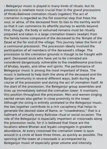 - Beleganjur music is played in many kinds of rituals, but its presence is nowhere more crucial than in the grand processions of Hindu-Balinese cremation rituals (ngaben) The act of cremation is regarded as the fist essential step that frees the soul, or atma, of the deceased from its ties to the earthly world so that it can commence its afterlife journey to worlds beyond. First, though, the body or exhumed remains must be ritually prepared and taken in a large cremation towers (wadah) from the family home compound of the deceased to the Temple of the Dead at the far end of the village. This journey takes the form of a communal procession. The procession ideally involved the participation of all members of the deceased's village. The procession to the cremation grounds is though to be fraught with peril. Deceased souls who have yet to be cremated are considered dangerously vulnerable to the meddlesome practices of bhutas, leyaks, and other evil spirits. The performance of Beleganjur music is among the most important of these. The music is believed to help both the atma of the deceased and the Banjar community in several different ways, both during the course of the procession and during the act of cremation itself. At the start of the procession, the Beleganjur group assembles and lines up immediately behind the cremation tower. It maintains this position throughout the procession. Men and women singing sacred verses also gather in close proximity to the tower. Although the sining is entirely unrelated to the Beleganjur music, the two together contribute to a rich cacophony that helps to generate the desired state of Rame, or "crowdedness," that is a hallmark of virtually every Balinese ritual or social occasion. The role of the Beleganjur is especially important at crossroads along the procession route, for it is believed that these are the locations where Bhutan and leyaks congregate in greatest abundance. At every crossroad the cremation tower is spun around in a circle at least three times, as quickly as possible. The spinning of the tower at crossroads is accompanied by Beleganjur music of especially great volume and intensity.