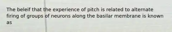 The beleif that the experience of pitch is related to alternate firing of groups of neurons along the basilar membrane is known as