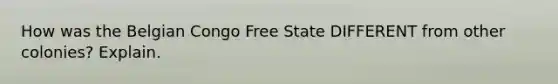 How was the Belgian Congo Free State DIFFERENT from other colonies? Explain.