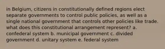 in Belgium, citizens in constitutionally defined regions elect separate governments to control public policies, as well as a single national government that controls other policies like trade. what does this constitutional arrangement represent? a. confederal system b. municipal government c. divided government d. unitary system e. federal system