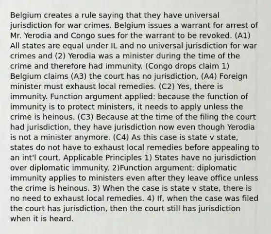 Belgium creates a rule saying that they have universal jurisdiction for war crimes. Belgium issues a warrant for arrest of Mr. Yerodia and Congo sues for the warrant to be revoked. (A1) All states are equal under IL and no universal jurisdiction for war crimes and (2) Yerodia was a minister during the time of the crime and therefore had immunity. (Congo drops claim 1) Belgium claims (A3) the court has no jurisdiction, (A4) Foreign minister must exhaust local remedies. (C2) Yes, there is immunity. Function argument applied: because the function of immunity is to protect ministers, it needs to apply unless the crime is heinous. (C3) Because at the time of the filing the court had jurisdiction, they have jurisdiction now even though Yerodia is not a minister anymore. (C4) As this case is state v state, states do not have to exhaust local remedies before appealing to an int'l court. Applicable Principles 1) States have no jurisdiction over diplomatic immunity. 2)Function argument: diplomatic immunity applies to ministers even after they leave office unless the crime is heinous. 3) When the case is state v state, there is no need to exhaust local remedies. 4) If, when the case was filed the court has jurisdiction, then the court still has jurisdiction when it is heard.