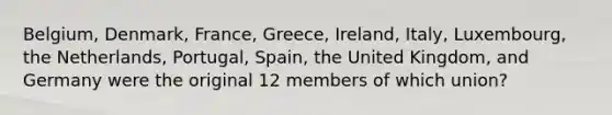 Belgium, Denmark,​ France, Greece,​ Ireland, Italy,​ Luxembourg, the​ Netherlands, Portugal,​ Spain, the United​ Kingdom, and Germany were the original 12 members of which​ union?