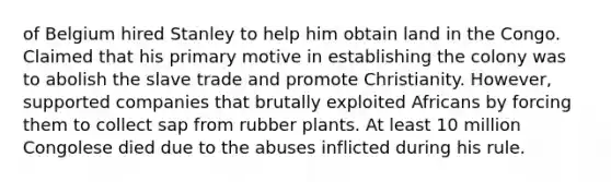 of Belgium hired Stanley to help him obtain land in the Congo. Claimed that his primary motive in establishing the colony was to abolish the slave trade and promote Christianity. However, supported companies that brutally exploited Africans by forcing them to collect sap from rubber plants. At least 10 million Congolese died due to the abuses inflicted during his rule.