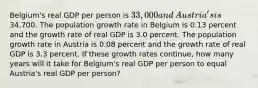 ​Belgium's real GDP per person is​ 33,000 and​ Austria's is​34,700. The population growth rate in Belgium is 0.13 percent and the growth rate of real GDP is 3.0 percent. The population growth rate in Austria is 0.08 percent and the growth rate of real GDP is 3.3 percent. If these growth rates​ continue, how many years will it take for​ Belgium's real GDP per person to equal​ Austria's real GDP per​ person?