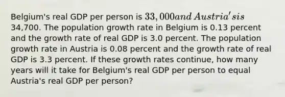 ​Belgium's real GDP per person is​ 33,000 and​ Austria's is​34,700. The population growth rate in Belgium is 0.13 percent and the growth rate of real GDP is 3.0 percent. The population growth rate in Austria is 0.08 percent and the growth rate of real GDP is 3.3 percent. If these growth rates​ continue, how many years will it take for​ Belgium's real GDP per person to equal​ Austria's real GDP per​ person?