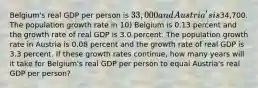 Belgium's real GDP per person is 33,000 and Austria's is34,700. The population growth rate in 10) Belgium is 0.13 percent and the growth rate of real GDP is 3.0 percent. The population growth rate in Austria is 0.08 percent and the growth rate of real GDP is 3.3 percent. If these growth rates continue, how many years will it take for Belgium's real GDP per person to equal Austria's real GDP per person?