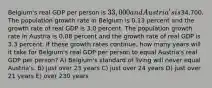 Belgium's real GDP per person is 33,000 and Austria's is34,700. The population growth rate in Belgium is 0.13 percent and the growth rate of real GDP is 3.0 percent. The population growth rate in Austria is 0.08 percent and the growth rate of real GDP is 3.3 percent. If these growth rates continue, how many years will it take for Belgium's real GDP per person to equal Austria's real GDP per person? A) Belgium's standard of living will never equal Austria's. B) just over 23 years C) just over 24 years D) just over 21 years E) over 230 years