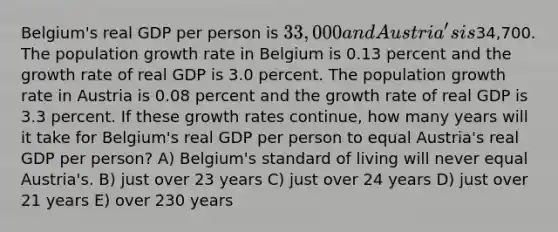 Belgium's real GDP per person is 33,000 and Austria's is34,700. The population growth rate in Belgium is 0.13 percent and the growth rate of real GDP is 3.0 percent. The population growth rate in Austria is 0.08 percent and the growth rate of real GDP is 3.3 percent. If these growth rates continue, how many years will it take for Belgium's real GDP per person to equal Austria's real GDP per person? A) Belgium's standard of living will never equal Austria's. B) just over 23 years C) just over 24 years D) just over 21 years E) over 230 years