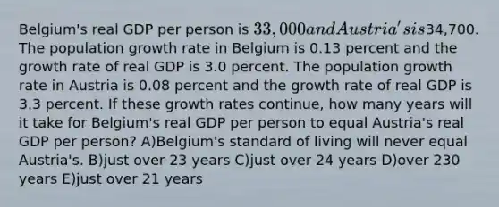 Belgium's real GDP per person is 33,000 and Austria's is34,700. The population growth rate in Belgium is 0.13 percent and the growth rate of real GDP is 3.0 percent. The population growth rate in Austria is 0.08 percent and the growth rate of real GDP is 3.3 percent. If these growth rates continue, how many years will it take for Belgium's real GDP per person to equal Austria's real GDP per person? A)Belgium's standard of living will never equal Austria's. B)just over 23 years C)just over 24 years D)over 230 years E)just over 21 years