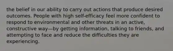 the belief in our ability to carry out actions that produce desired outcomes. People with high self-efficacy feel more confident to respond to environmental and other threats in an active, constructive way—by getting information, talking to friends, and attempting to face and reduce the difficulties they are experiencing.